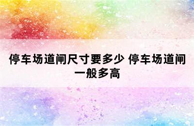 停车场道闸尺寸要多少 停车场道闸一般多高